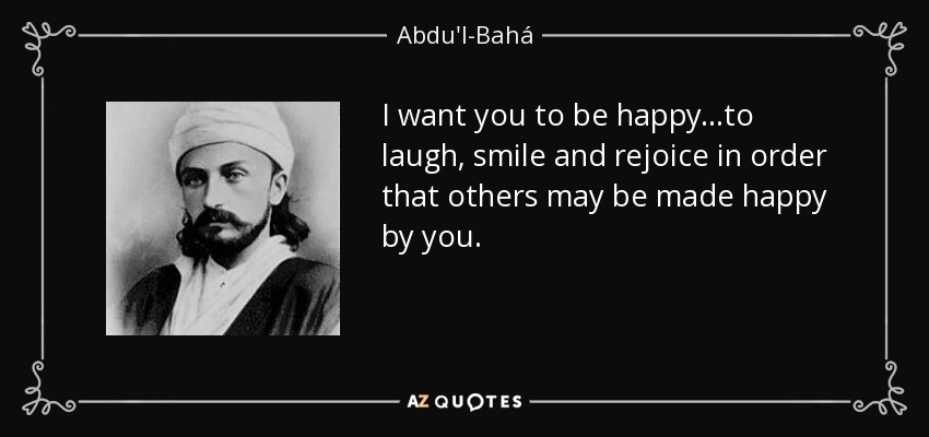 I want you to be happy...to laugh, smile and rejoice in order that others may be made happy by you. - Abdu'l-Bahá