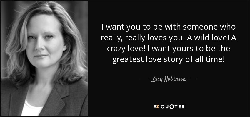 I want you to be with someone who really, really loves you. A wild love! A crazy love! I want yours to be the greatest love story of all time! - Lucy Robinson