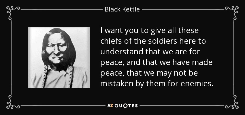 I want you to give all these chiefs of the soldiers here to understand that we are for peace, and that we have made peace, that we may not be mistaken by them for enemies. - Black Kettle