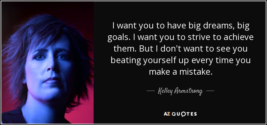 I want you to have big dreams, big goals. I want you to strive to achieve them. But I don't want to see you beating yourself up every time you make a mistake. - Kelley Armstrong