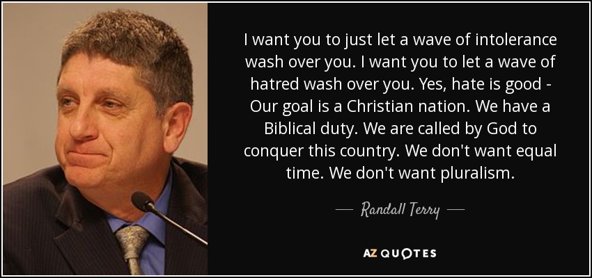 I want you to just let a wave of intolerance wash over you. I want you to let a wave of hatred wash over you. Yes, hate is good - Our goal is a Christian nation. We have a Biblical duty. We are called by God to conquer this country. We don't want equal time. We don't want pluralism. - Randall Terry
