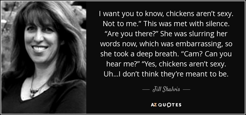 I want you to know, chickens aren’t sexy. Not to me.” This was met with silence. “Are you there?” She was slurring her words now, which was embarrassing, so she took a deep breath. “Cam? Can you hear me?” “Yes, chickens aren’t sexy. Uh…I don’t think they’re meant to be. - Jill Shalvis