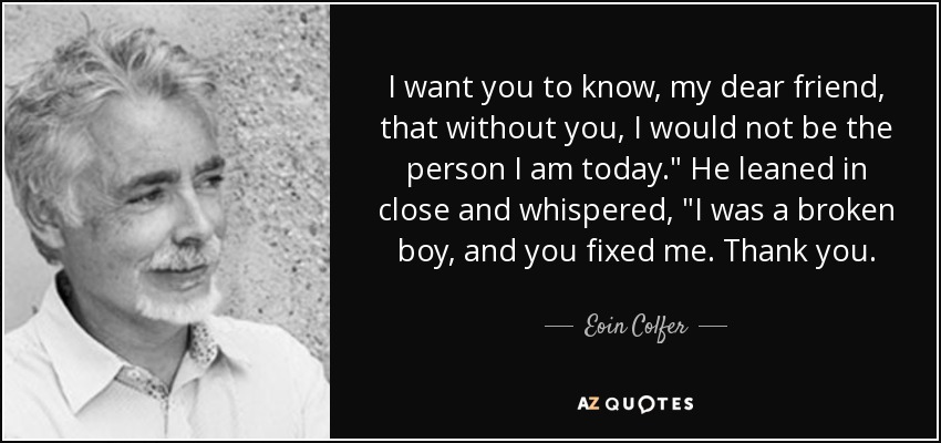 I want you to know, my dear friend, that without you, I would not be the person I am today.