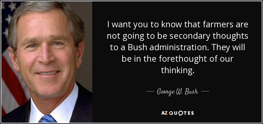 I want you to know that farmers are not going to be secondary thoughts to a Bush administration. They will be in the forethought of our thinking. - George W. Bush
