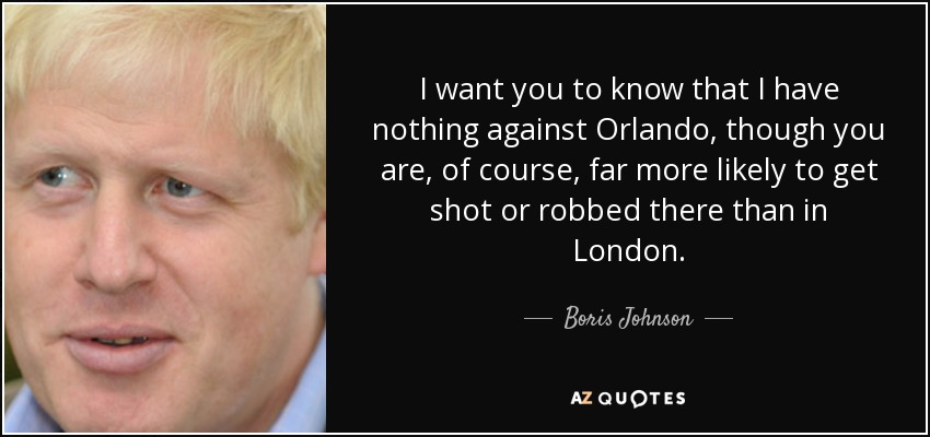 I want you to know that I have nothing against Orlando, though you are, of course, far more likely to get shot or robbed there than in London. - Boris Johnson