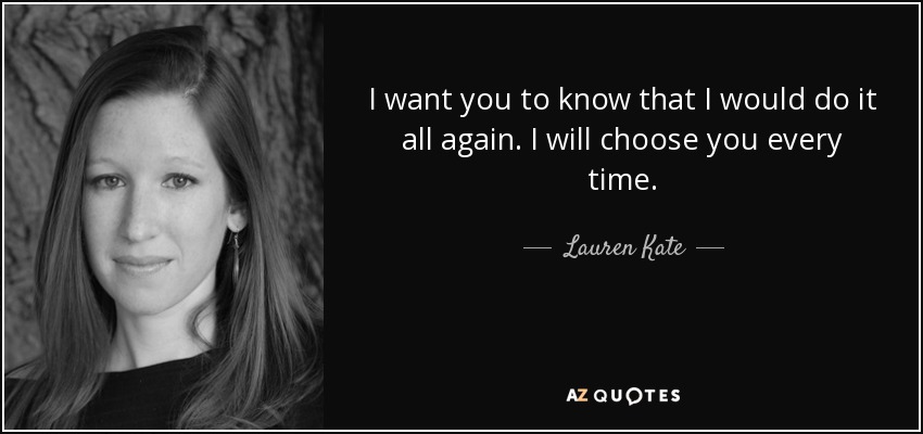 I want you to know that I would do it all again. I will choose you every time. - Lauren Kate