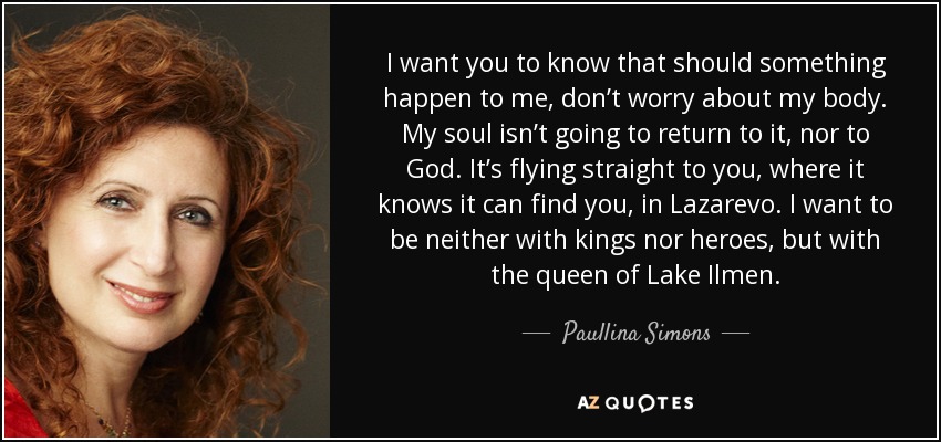 I want you to know that should something happen to me, don’t worry about my body. My soul isn’t going to return to it, nor to God. It’s flying straight to you, where it knows it can find you, in Lazarevo. I want to be neither with kings nor heroes, but with the queen of Lake Ilmen. - Paullina Simons