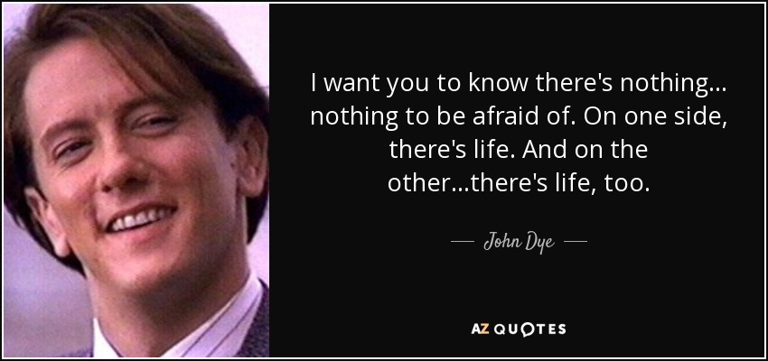 I want you to know there's nothing... nothing to be afraid of. On one side, there's life. And on the other...there's life, too. - John Dye