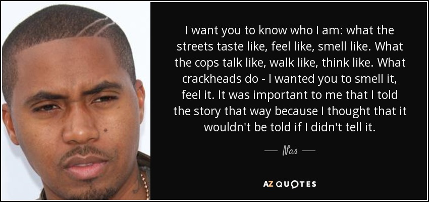 I want you to know who I am: what the streets taste like, feel like, smell like. What the cops talk like, walk like, think like. What crackheads do - I wanted you to smell it, feel it. It was important to me that I told the story that way because I thought that it wouldn't be told if I didn't tell it. - Nas