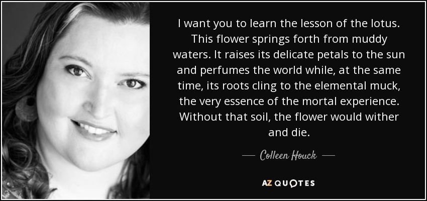 I want you to learn the lesson of the lotus. This flower springs forth from muddy waters. It raises its delicate petals to the sun and perfumes the world while, at the same time, its roots cling to the elemental muck, the very essence of the mortal experience. Without that soil, the flower would wither and die. - Colleen Houck