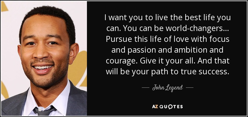 I want you to live the best life you can. You can be world-changers. .. Pursue this life of love with focus and passion and ambition and courage. Give it your all. And that will be your path to true success. - John Legend
