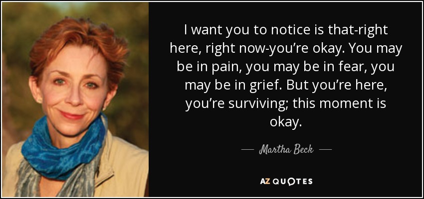 I want you to notice is that-right here, right now-you’re okay. You may be in pain, you may be in fear, you may be in grief. But you’re here, you’re surviving; this moment is okay. - Martha Beck