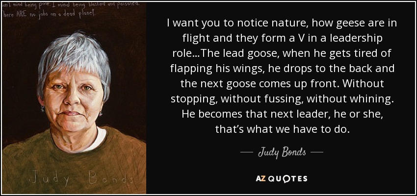 I want you to notice nature, how geese are in flight and they form a V in a leadership role…The lead goose, when he gets tired of flapping his wings, he drops to the back and the next goose comes up front. Without stopping, without fussing, without whining. He becomes that next leader, he or she, that’s what we have to do. - Judy Bonds