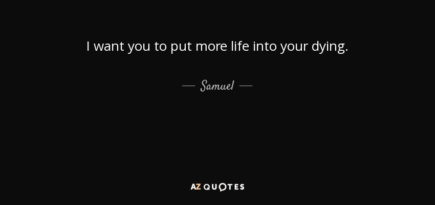 I want you to put more life into your dying. - Samuel
