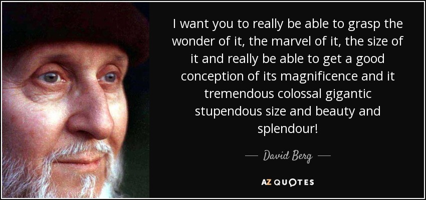 I want you to really be able to grasp the wonder of it, the marvel of it, the size of it and really be able to get a good conception of its magnificence and it tremendous colossal gigantic stupendous size and beauty and splendour! - David Berg