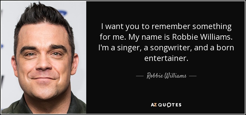 I want you to remember something for me. My name is Robbie Williams. I'm a singer, a songwriter, and a born entertainer. - Robbie Williams