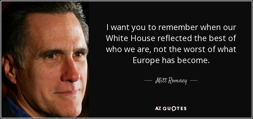 I want you to remember when our White House reflected the best of who we are, not the worst of what Europe has become. - Mitt Romney