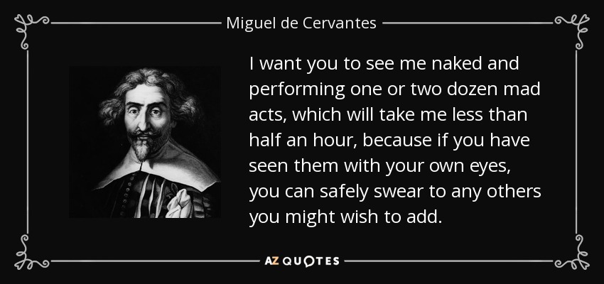 I want you to see me naked and performing one or two dozen mad acts, which will take me less than half an hour, because if you have seen them with your own eyes, you can safely swear to any others you might wish to add. - Miguel de Cervantes