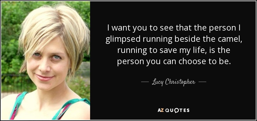 I want you to see that the person I glimpsed running beside the camel, running to save my life, is the person you can choose to be. - Lucy Christopher