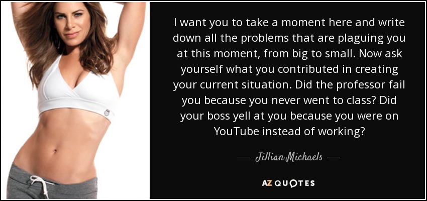 I want you to take a moment here and write down all the problems that are plaguing you at this moment, from big to small. Now ask yourself what you contributed in creating your current situation. Did the professor fail you because you never went to class? Did your boss yell at you because you were on YouTube instead of working? - Jillian Michaels