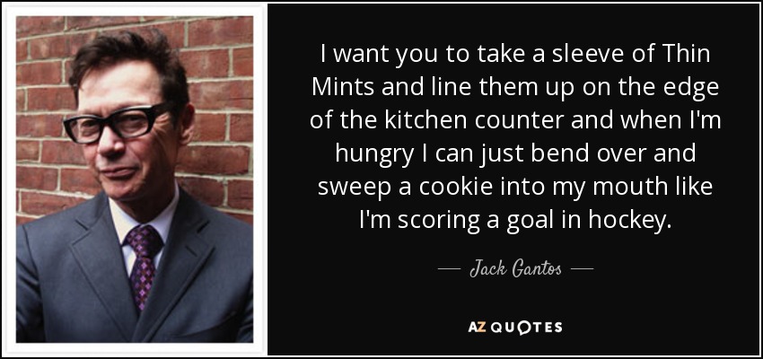 I want you to take a sleeve of Thin Mints and line them up on the edge of the kitchen counter and when I'm hungry I can just bend over and sweep a cookie into my mouth like I'm scoring a goal in hockey. - Jack Gantos
