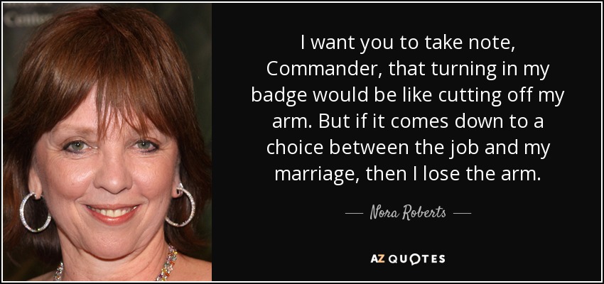 I want you to take note, Commander, that turning in my badge would be like cutting off my arm. But if it comes down to a choice between the job and my marriage, then I lose the arm. - Nora Roberts
