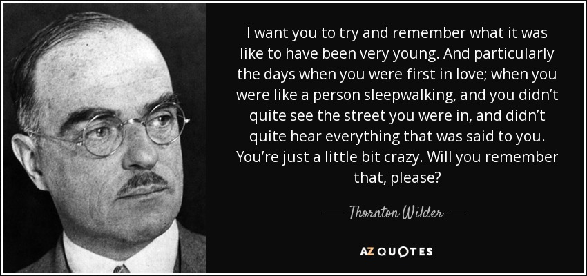 I want you to try and remember what it was like to have been very young. And particularly the days when you were first in love; when you were like a person sleepwalking, and you didn’t quite see the street you were in, and didn’t quite hear everything that was said to you. You’re just a little bit crazy. Will you remember that, please? - Thornton Wilder