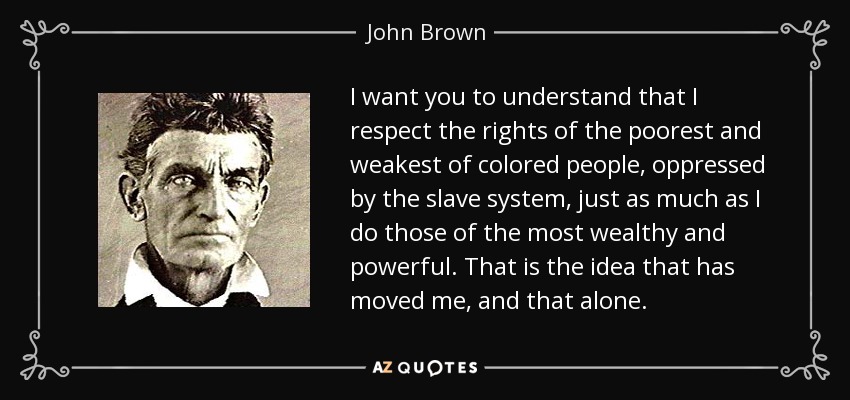 I want you to understand that I respect the rights of the poorest and weakest of colored people, oppressed by the slave system, just as much as I do those of the most wealthy and powerful. That is the idea that has moved me, and that alone. - John Brown