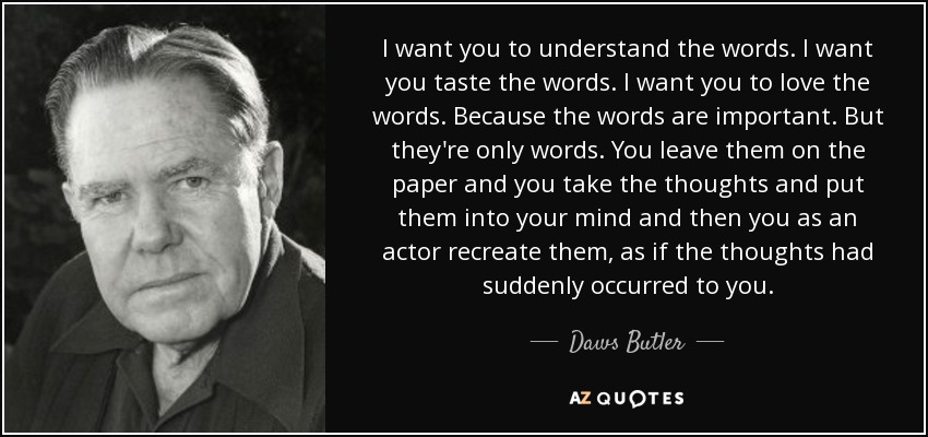 I want you to understand the words. I want you taste the words. I want you to love the words. Because the words are important. But they're only words. You leave them on the paper and you take the thoughts and put them into your mind and then you as an actor recreate them, as if the thoughts had suddenly occurred to you. - Daws Butler