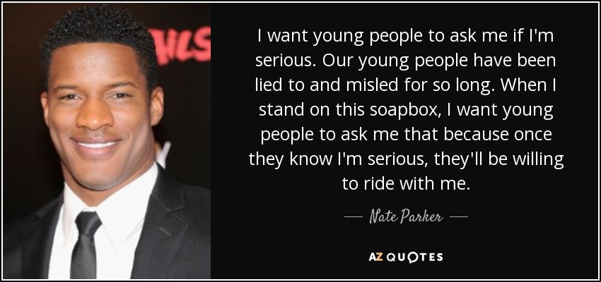 I want young people to ask me if I'm serious. Our young people have been lied to and misled for so long. When I stand on this soapbox, I want young people to ask me that because once they know I'm serious, they'll be willing to ride with me. - Nate Parker