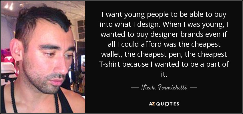 I want young people to be able to buy into what I design. When I was young, I wanted to buy designer brands even if all I could afford was the cheapest wallet, the cheapest pen, the cheapest T-shirt because I wanted to be a part of it. - Nicola Formichetti