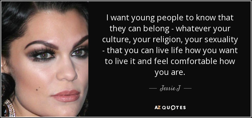 I want young people to know that they can belong - whatever your culture, your religion, your sexuality - that you can live life how you want to live it and feel comfortable how you are. - Jessie J