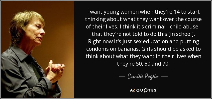 I want young women when they're 14 to start thinking about what they want over the course of their lives. I think it's criminal - child abuse - that they're not told to do this [in school]. Right now it's just sex education and putting condoms on bananas. Girls should be asked to think about what they want in their lives when they're 50, 60 and 70. - Camille Paglia