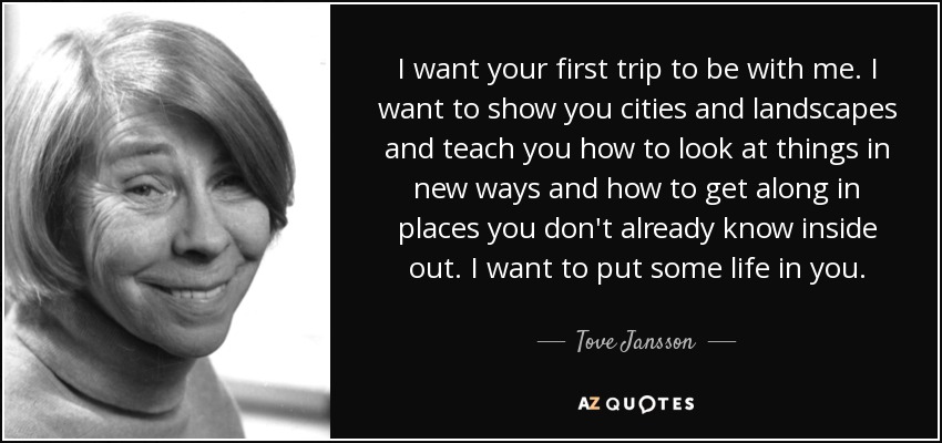 I want your first trip to be with me. I want to show you cities and landscapes and teach you how to look at things in new ways and how to get along in places you don't already know inside out. I want to put some life in you. - Tove Jansson