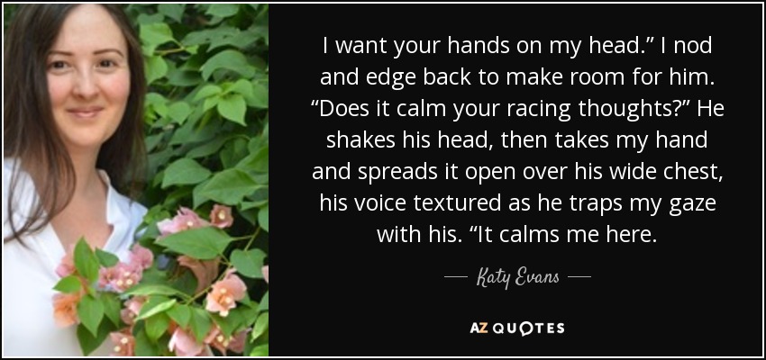 I want your hands on my head.” I nod and edge back to make room for him. “Does it calm your racing thoughts?” He shakes his head, then takes my hand and spreads it open over his wide chest, his voice textured as he traps my gaze with his. “It calms me here. - Katy Evans
