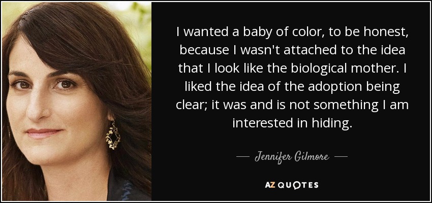 I wanted a baby of color, to be honest, because I wasn't attached to the idea that I look like the biological mother. I liked the idea of the adoption being clear; it was and is not something I am interested in hiding. - Jennifer Gilmore