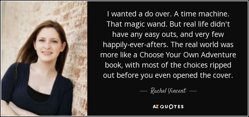 I wanted a do over. A time machine. That magic wand. But real life didn't have any easy outs, and very few happily-ever-afters. The real world was more like a Choose Your Own Adventure book, with most of the choices ripped out before you even opened the cover. - Rachel Vincent