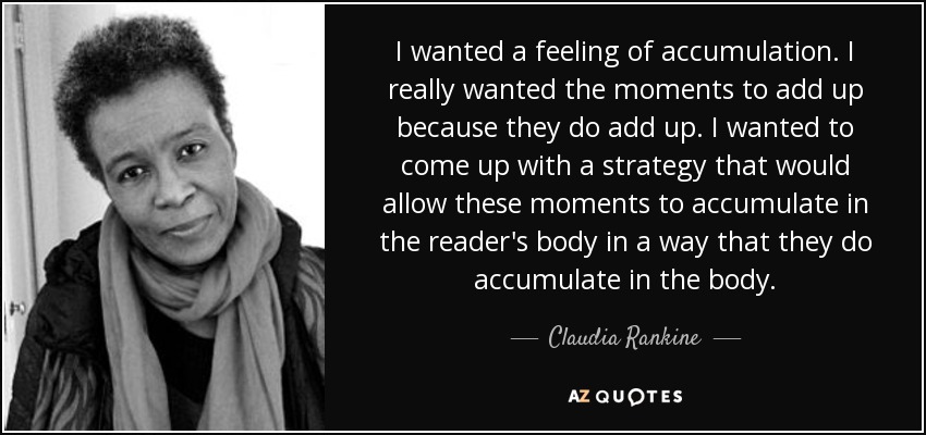 I wanted a feeling of accumulation. I really wanted the moments to add up because they do add up. I wanted to come up with a strategy that would allow these moments to accumulate in the reader's body in a way that they do accumulate in the body. - Claudia Rankine