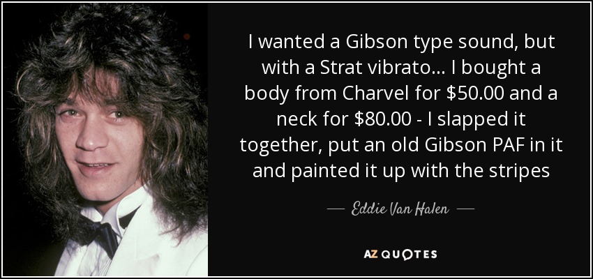 I wanted a Gibson type sound, but with a Strat vibrato ... I bought a body from Charvel for $50.00 and a neck for $80.00 - I slapped it together, put an old Gibson PAF in it and painted it up with the stripes - Eddie Van Halen