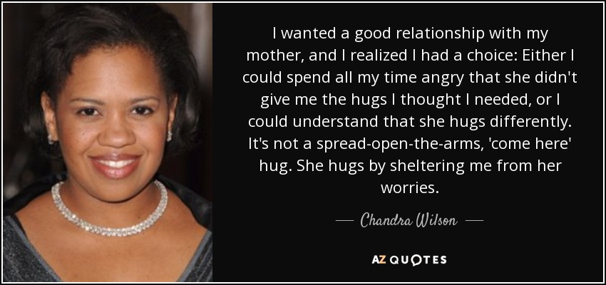 I wanted a good relationship with my mother, and I realized I had a choice: Either I could spend all my time angry that she didn't give me the hugs I thought I needed, or I could understand that she hugs differently. It's not a spread-open-the-arms, 'come here' hug. She hugs by sheltering me from her worries. - Chandra Wilson