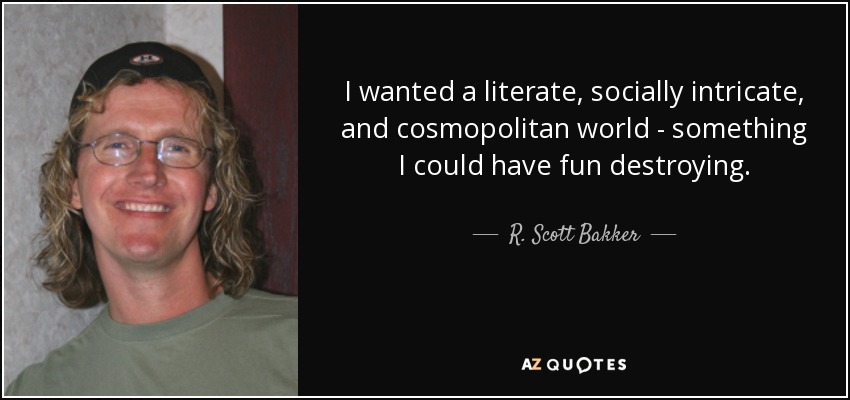 I wanted a literate, socially intricate, and cosmopolitan world - something I could have fun destroying. - R. Scott Bakker