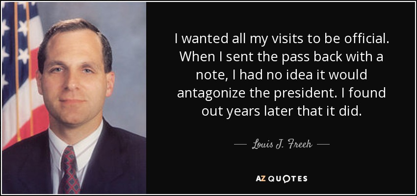 I wanted all my visits to be official. When I sent the pass back with a note, I had no idea it would antagonize the president. I found out years later that it did. - Louis J. Freeh