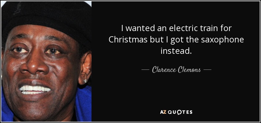 I wanted an electric train for Christmas but I got the saxophone instead. - Clarence Clemons
