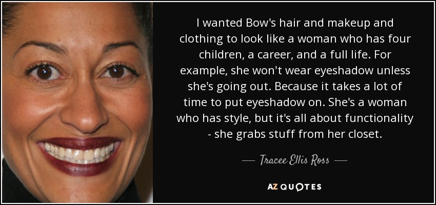 I wanted Bow's hair and makeup and clothing to look like a woman who has four children, a career, and a full life. For example, she won't wear eyeshadow unless she's going out. Because it takes a lot of time to put eyeshadow on. She's a woman who has style, but it's all about functionality - she grabs stuff from her closet. - Tracee Ellis Ross