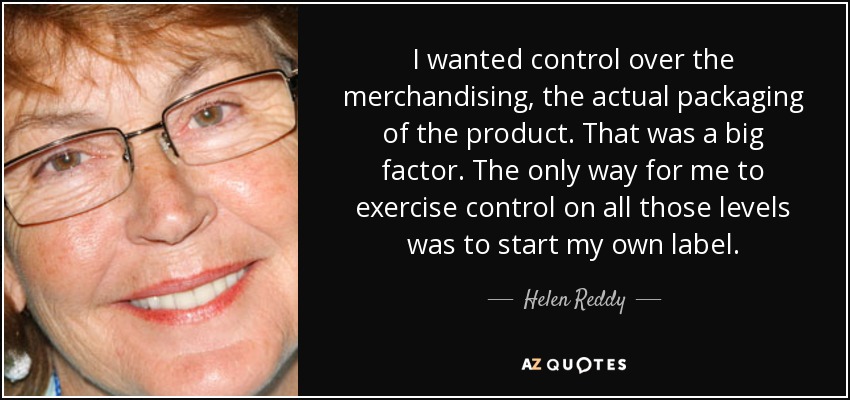 I wanted control over the merchandising, the actual packaging of the product. That was a big factor. The only way for me to exercise control on all those levels was to start my own label. - Helen Reddy