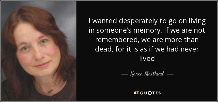 I wanted desperately to go on living in someone's memory. If we are not remembered, we are more than dead, for it is as if we had never lived - Karen Maitland