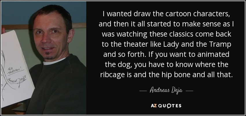 I wanted draw the cartoon characters, and then it all started to make sense as I was watching these classics come back to the theater like Lady and the Tramp and so forth. If you want to animated the dog, you have to know where the ribcage is and the hip bone and all that. - Andreas Deja