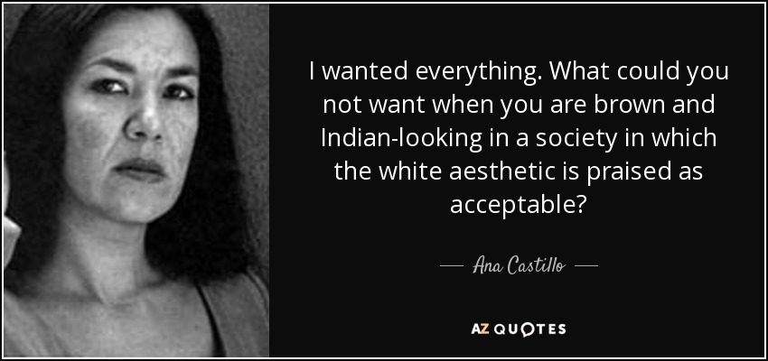 I wanted everything. What could you not want when you are brown and Indian-looking in a society in which the white aesthetic is praised as acceptable? - Ana Castillo