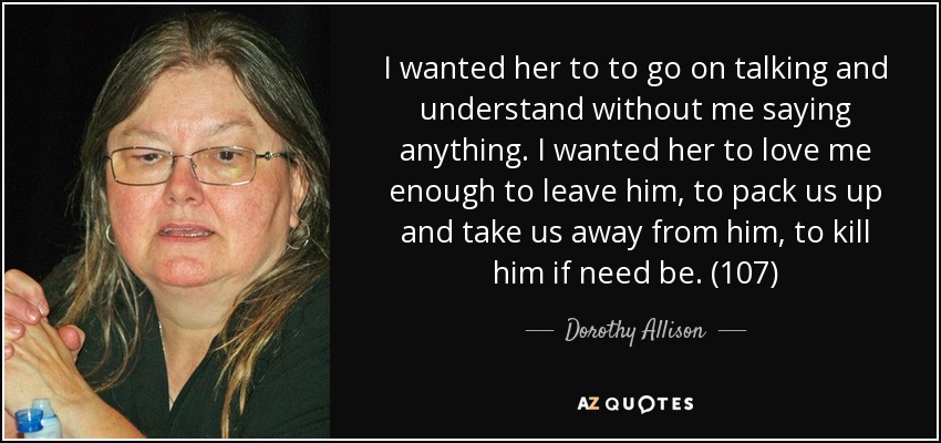 I wanted her to to go on talking and understand without me saying anything. I wanted her to love me enough to leave him, to pack us up and take us away from him, to kill him if need be. (107) - Dorothy Allison