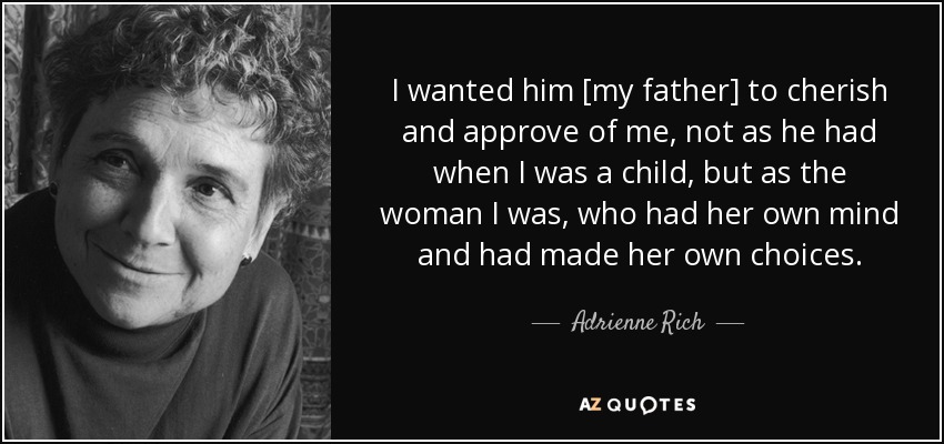 I wanted him [my father] to cherish and approve of me, not as he had when I was a child, but as the woman I was, who had her own mind and had made her own choices. - Adrienne Rich